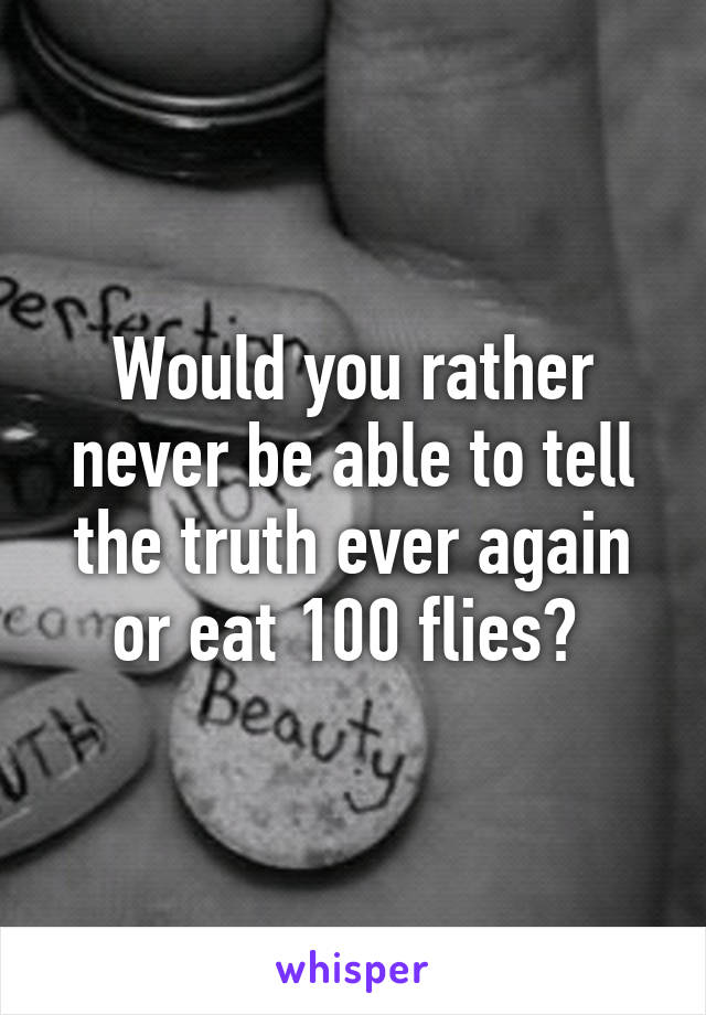 Would you rather never be able to tell the truth ever again or eat 100 flies? 