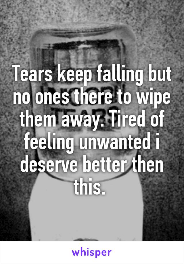 Tears keep falling but no ones there to wipe them away. Tired of feeling unwanted i deserve better then this. 