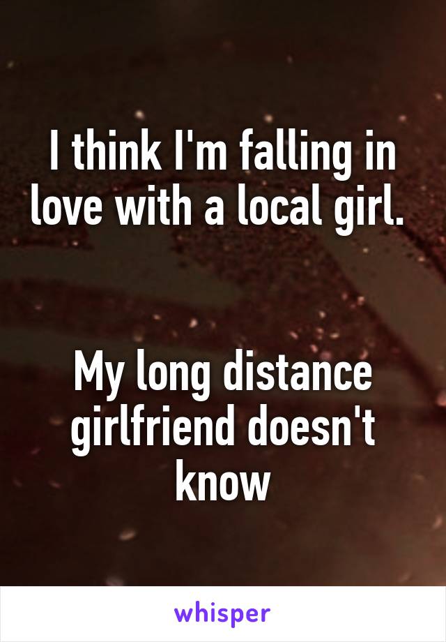 I think I'm falling in love with a local girl.   

My long distance girlfriend doesn't know