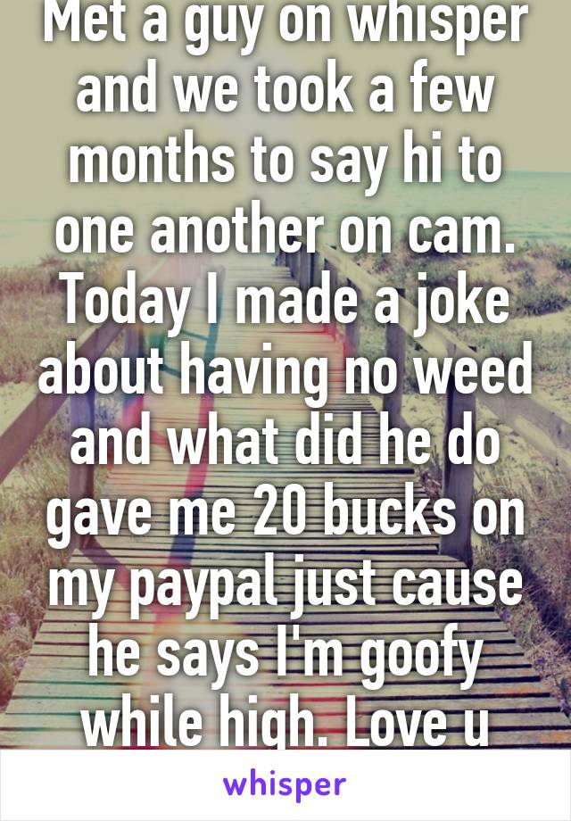 Met a guy on whisper and we took a few months to say hi to one another on cam. Today I made a joke about having no weed and what did he do gave me 20 bucks on my paypal just cause he says I'm goofy while high. Love u whisper 