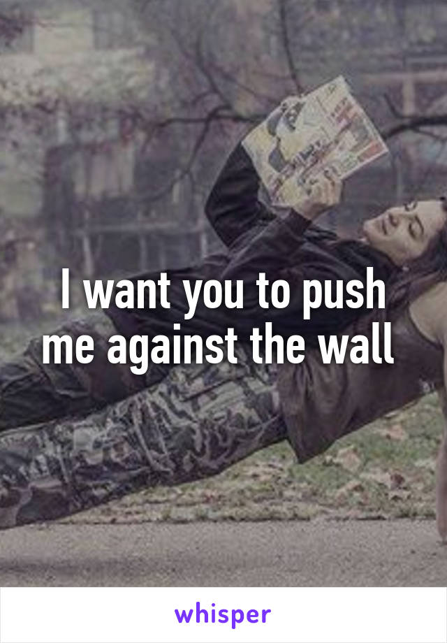 I want you to push me against the wall 