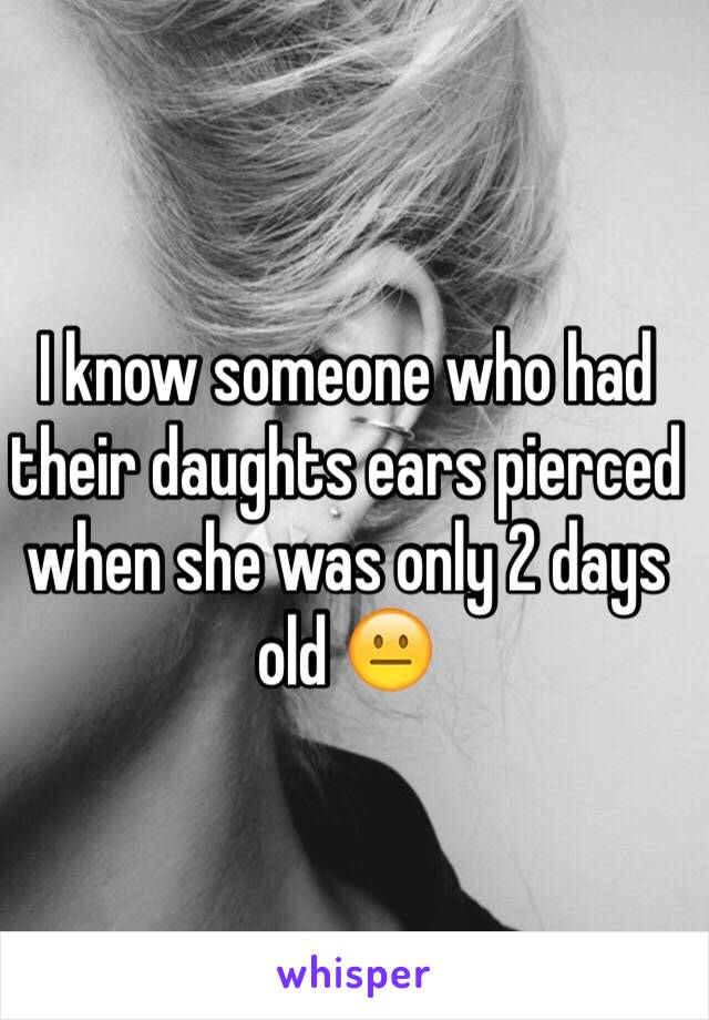 I know someone who had their daughts ears pierced when she was only 2 days old 😐 