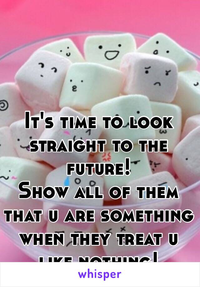 It's time to look straight to the future!
Show all of them that u are something when they treat u like nothing!