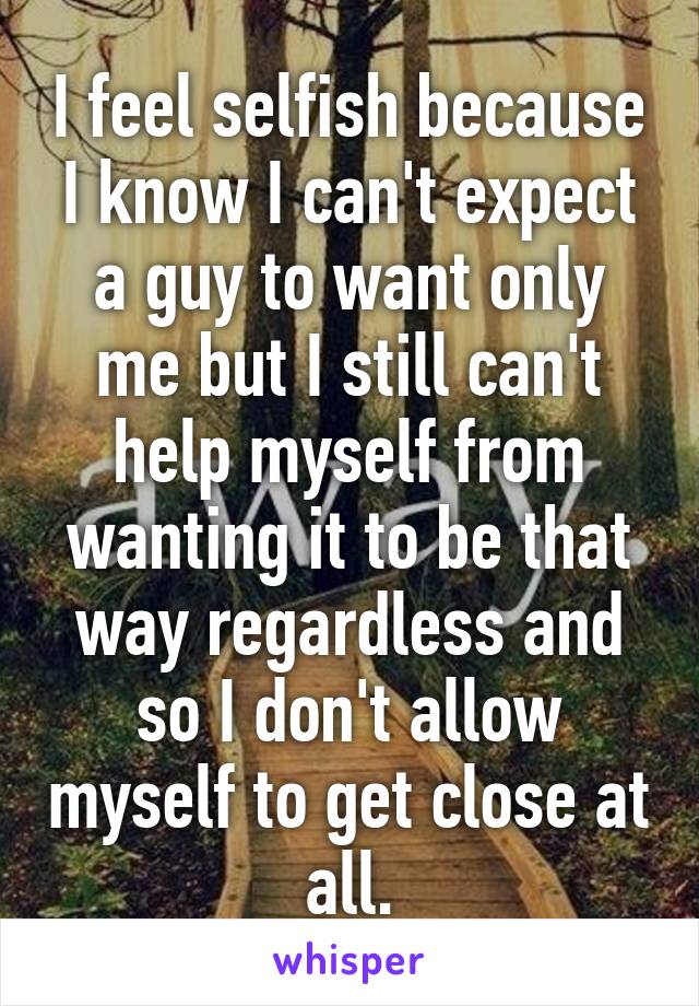 I feel selfish because I know I can't expect a guy to want only me but I still can't help myself from wanting it to be that way regardless and so I don't allow myself to get close at all.