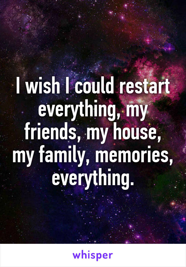 I wish I could restart everything, my friends, my house, my family, memories, everything.