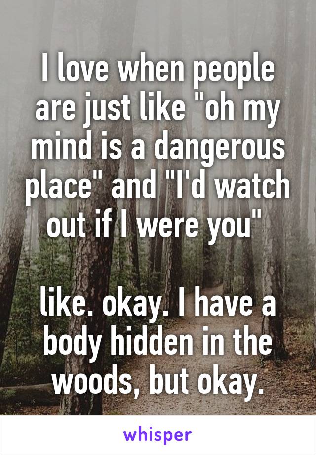 I love when people are just like "oh my mind is a dangerous place" and "I'd watch out if I were you" 

like. okay. I have a body hidden in the woods, but okay.