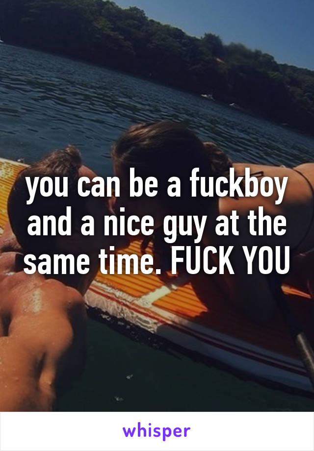 you can be a fuckboy and a nice guy at the same time. FUCK YOU