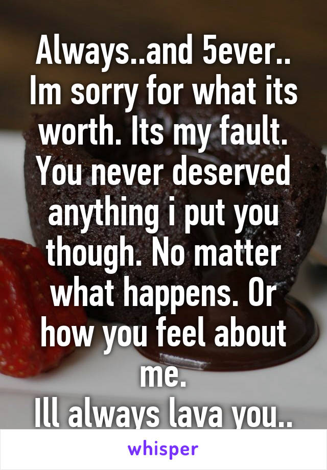 Always..and 5ever.. Im sorry for what its worth. Its my fault. You never deserved anything i put you though. No matter what happens. Or how you feel about me.
Ill always lava you..