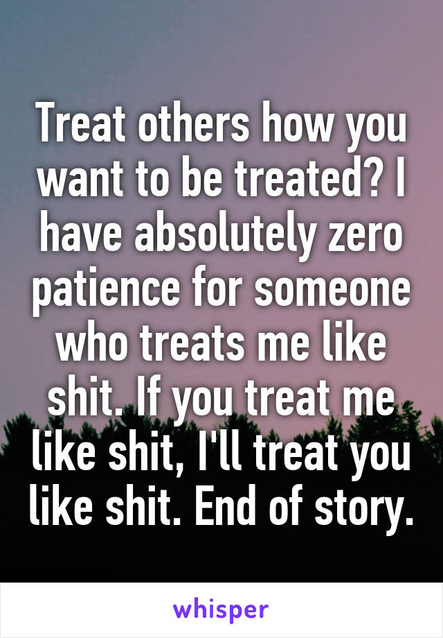 Treat others how you want to be treated? I have absolutely zero patience for someone who treats me like shit. If you treat me like shit, I'll treat you like shit. End of story.