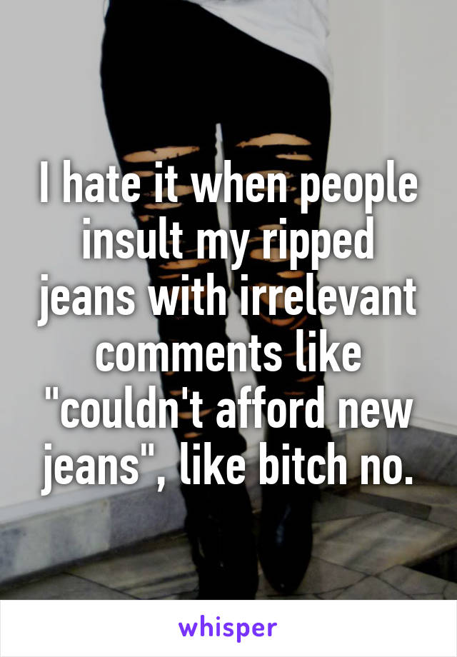 I hate it when people insult my ripped jeans with irrelevant comments like "couldn't afford new jeans", like bitch no.