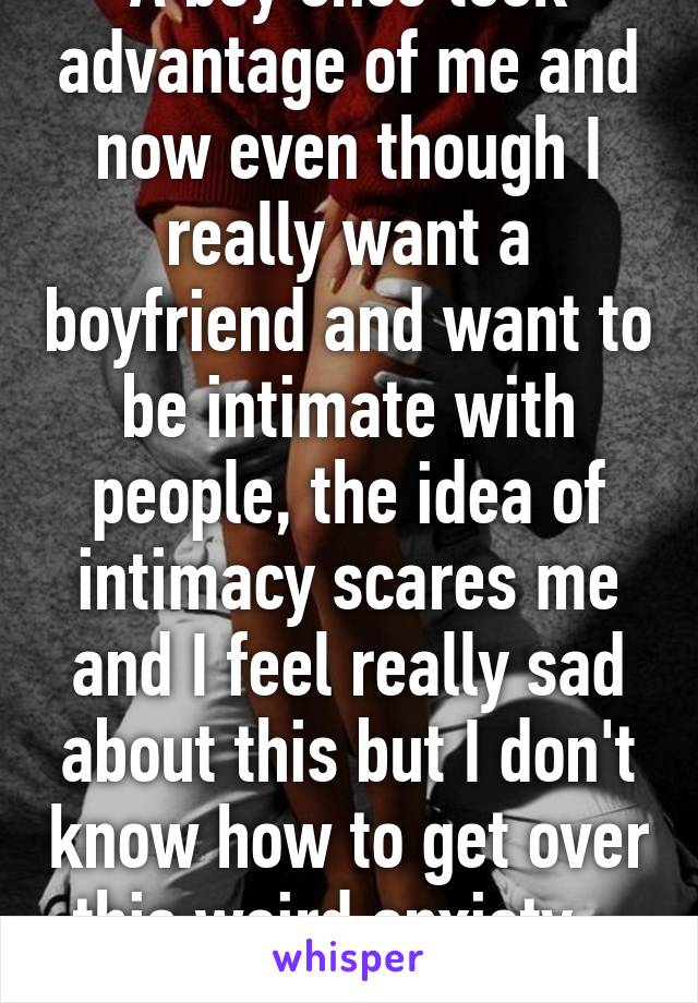 A boy once took advantage of me and now even though I really want a boyfriend and want to be intimate with people, the idea of intimacy scares me and I feel really sad about this but I don't know how to get over this weird anxiety... Thoughts? 