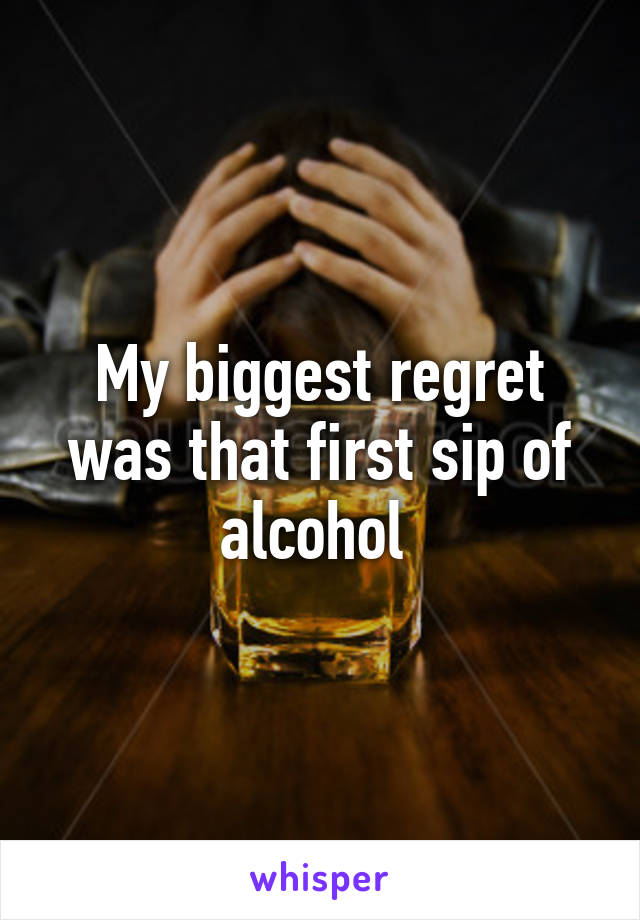 My biggest regret was that first sip of alcohol 