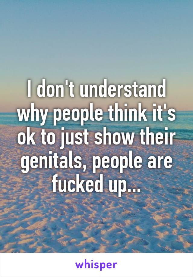 I don't understand why people think it's ok to just show their genitals, people are fucked up...