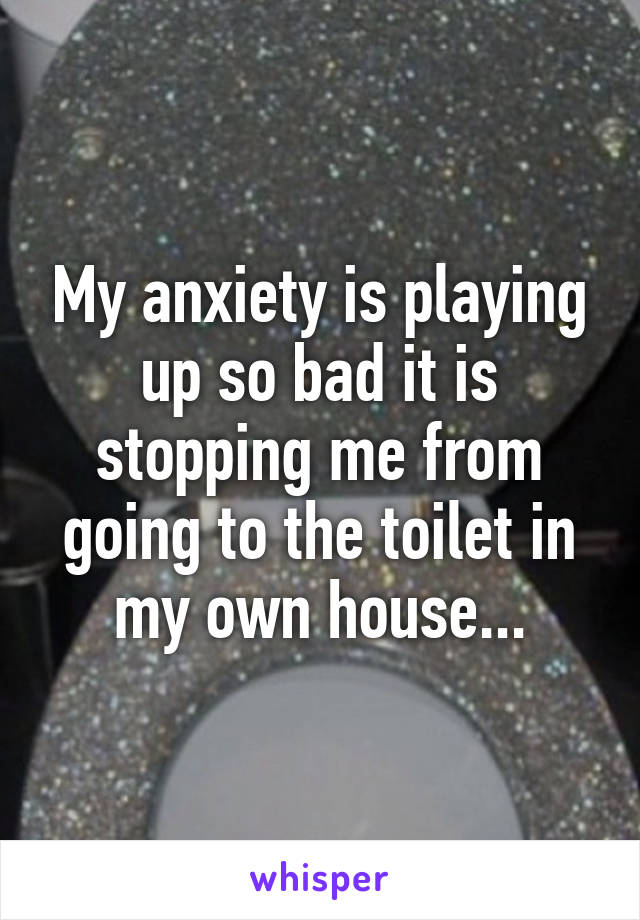 My anxiety is playing up so bad it is stopping me from going to the toilet in my own house...