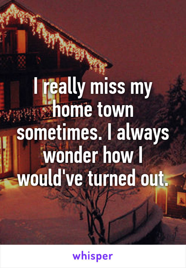 I really miss my home town sometimes. I always wonder how I would've turned out.