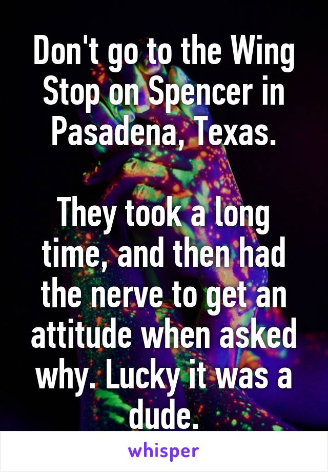 Don't go to the Wing Stop on Spencer in Pasadena, Texas.

They took a long time, and then had the nerve to get an attitude when asked why. Lucky it was a dude.