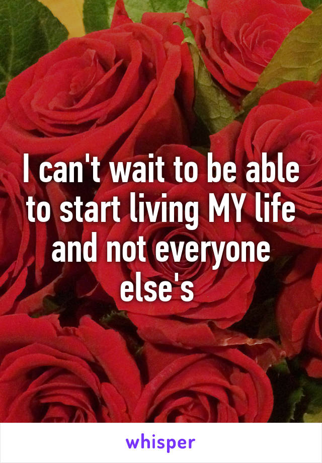 I can't wait to be able to start living MY life and not everyone else's 