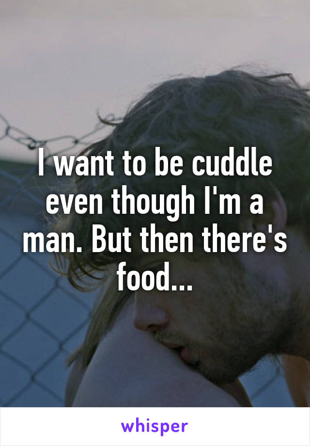I want to be cuddle even though I'm a man. But then there's food...