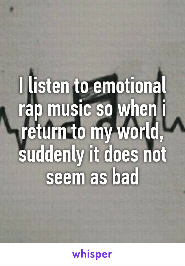 I listen to emotional rap music so when i return to my world, suddenly it does not seem as bad