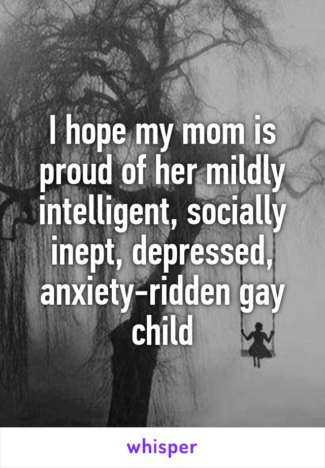 I hope my mom is proud of her mildly intelligent, socially inept, depressed, anxiety-ridden gay child