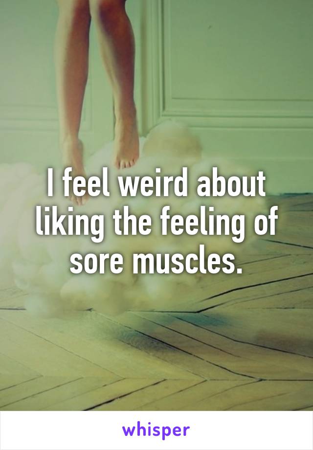 I feel weird about liking the feeling of sore muscles.