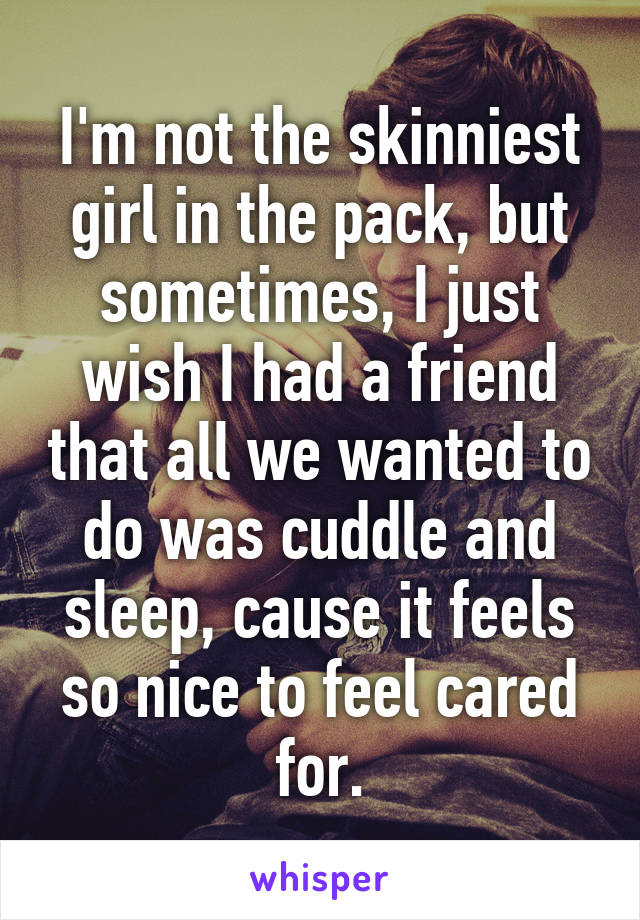 I'm not the skinniest girl in the pack, but sometimes, I just wish I had a friend that all we wanted to do was cuddle and sleep, cause it feels so nice to feel cared for.