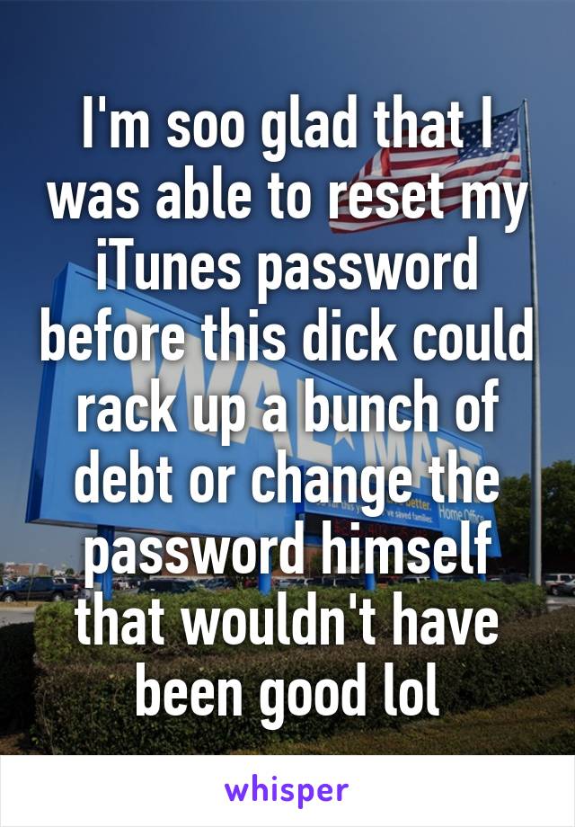 I'm soo glad that I was able to reset my iTunes password before this dick could rack up a bunch of debt or change the password himself that wouldn't have been good lol