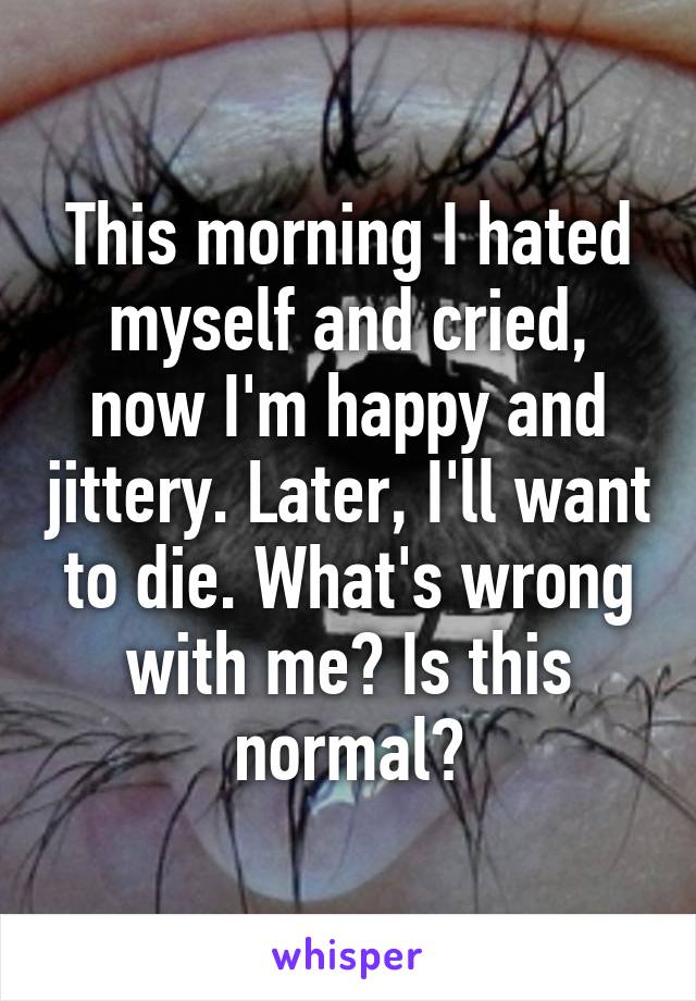 This morning I hated myself and cried, now I'm happy and jittery. Later, I'll want to die. What's wrong with me? Is this normal?