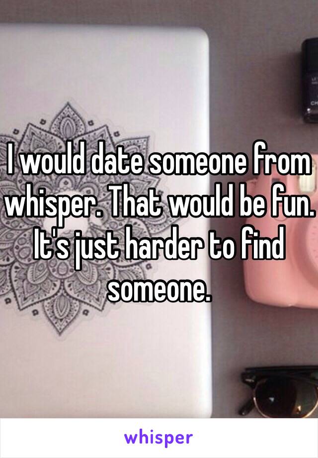 I would date someone from whisper. That would be fun. It's just harder to find someone. 