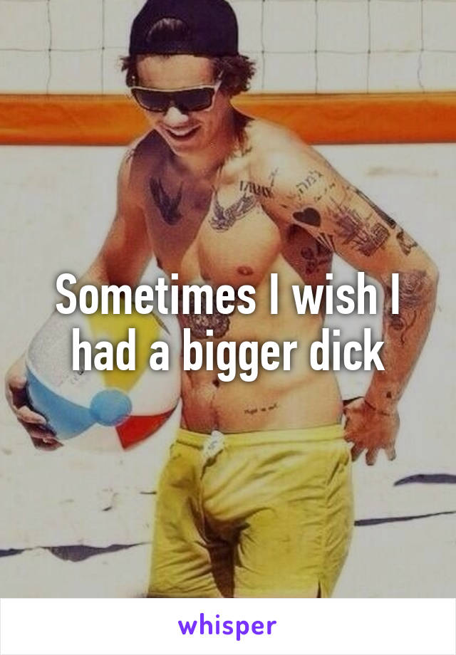 Sometimes I wish I had a bigger dick