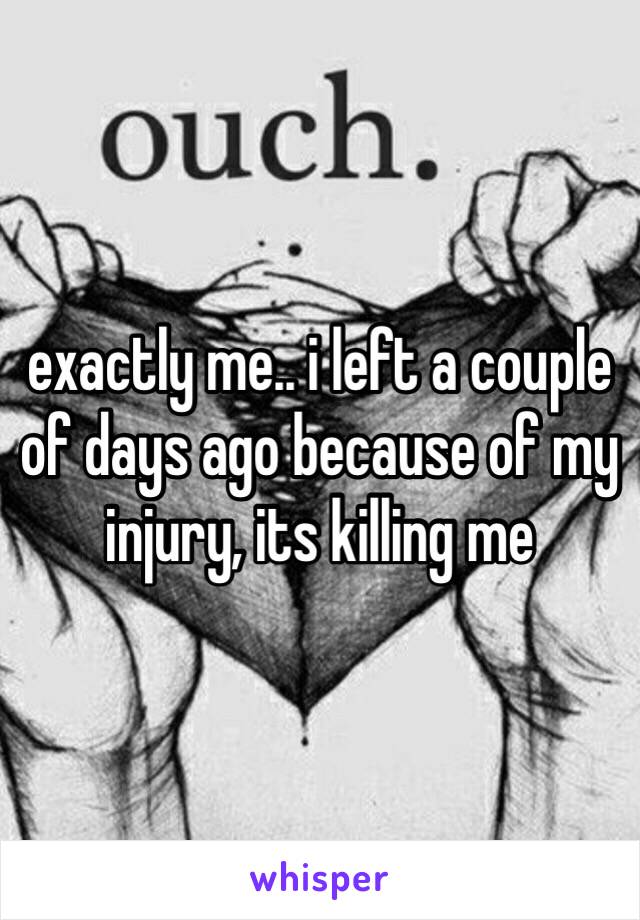 exactly me.. i left a couple of days ago because of my injury, its killing me