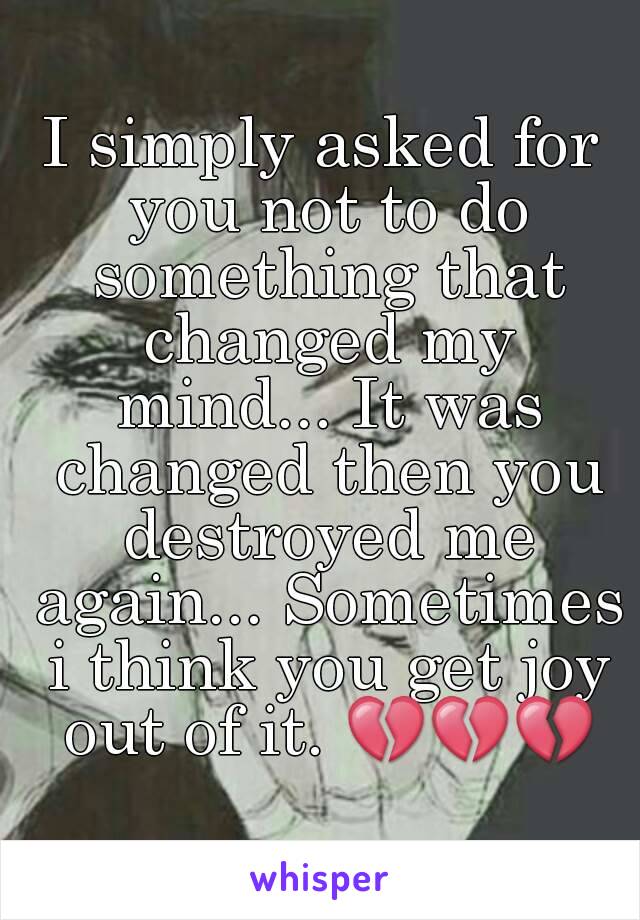 I simply asked for you not to do something that changed my mind... It was changed then you destroyed me again... Sometimes i think you get joy out of it. 💔💔💔