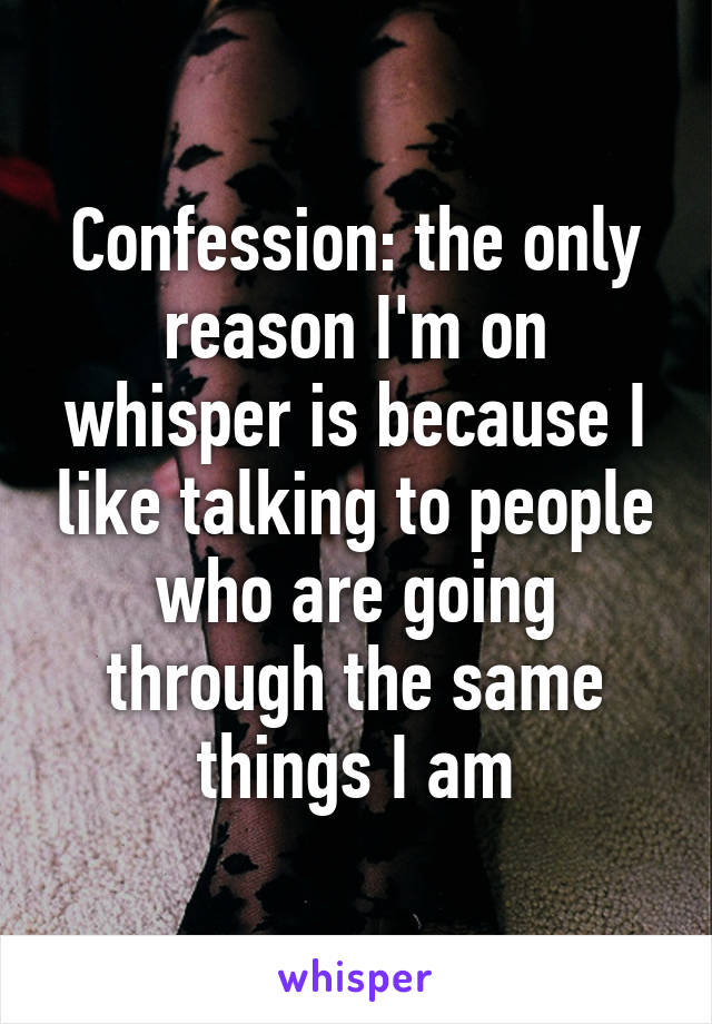 Confession: the only reason I'm on whisper is because I like talking to people who are going through the same things I am