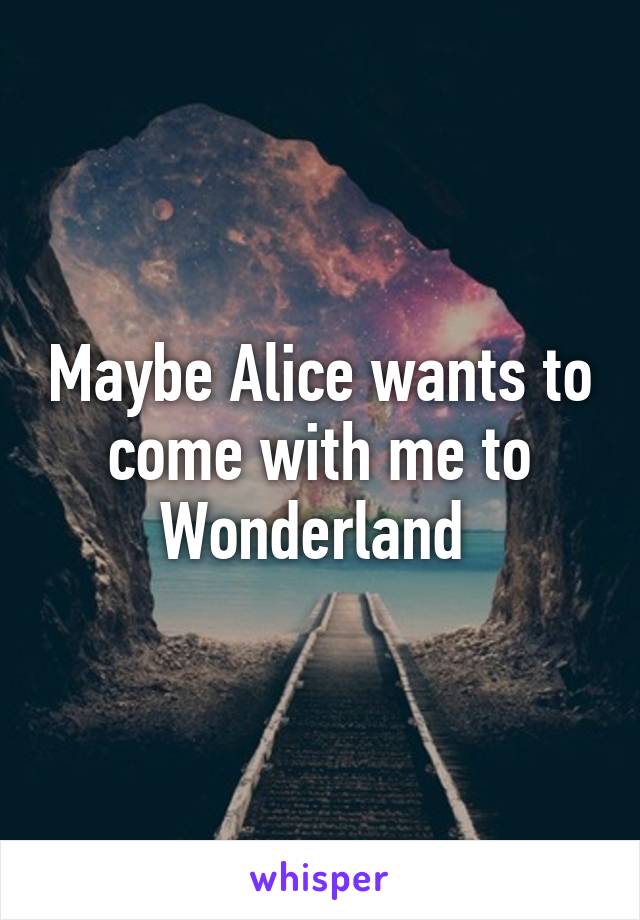 Maybe Alice wants to come with me to Wonderland 