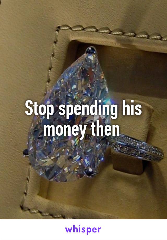 Stop spending his money then 
