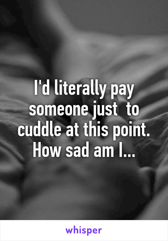 I'd literally pay someone just  to cuddle at this point. How sad am I...