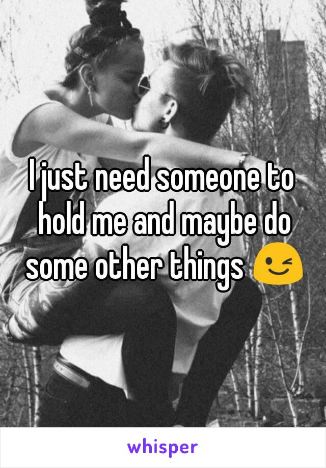 I just need someone to hold me and maybe do some other things 😉