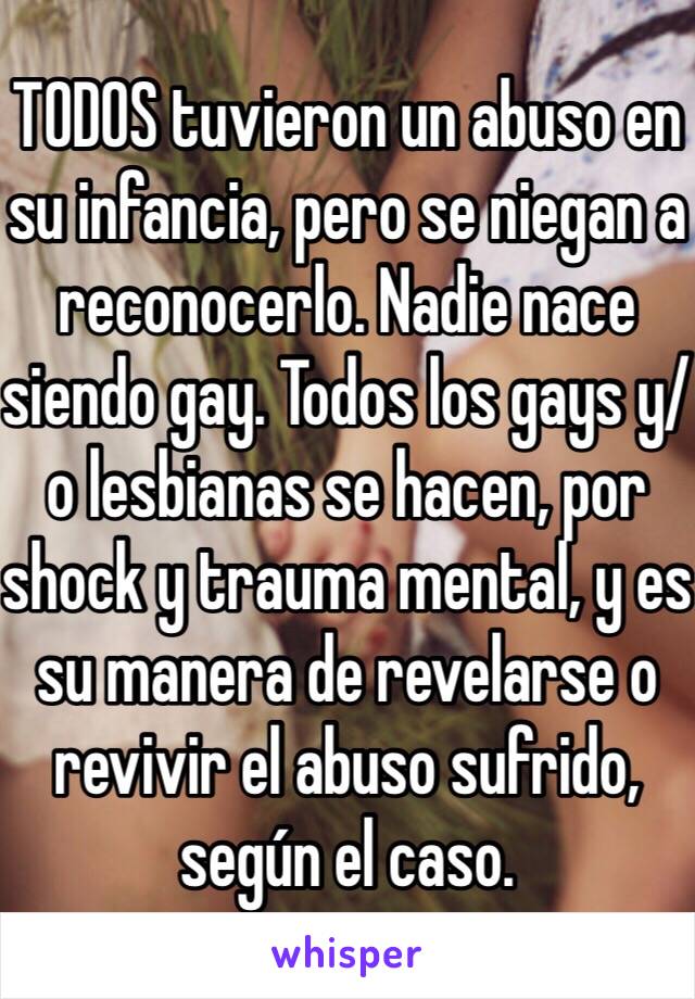 TODOS tuvieron un abuso en su infancia, pero se niegan a reconocerlo. Nadie nace siendo gay. Todos los gays y/o lesbianas se hacen, por shock y trauma mental, y es su manera de revelarse o revivir el abuso sufrido, según el caso. 