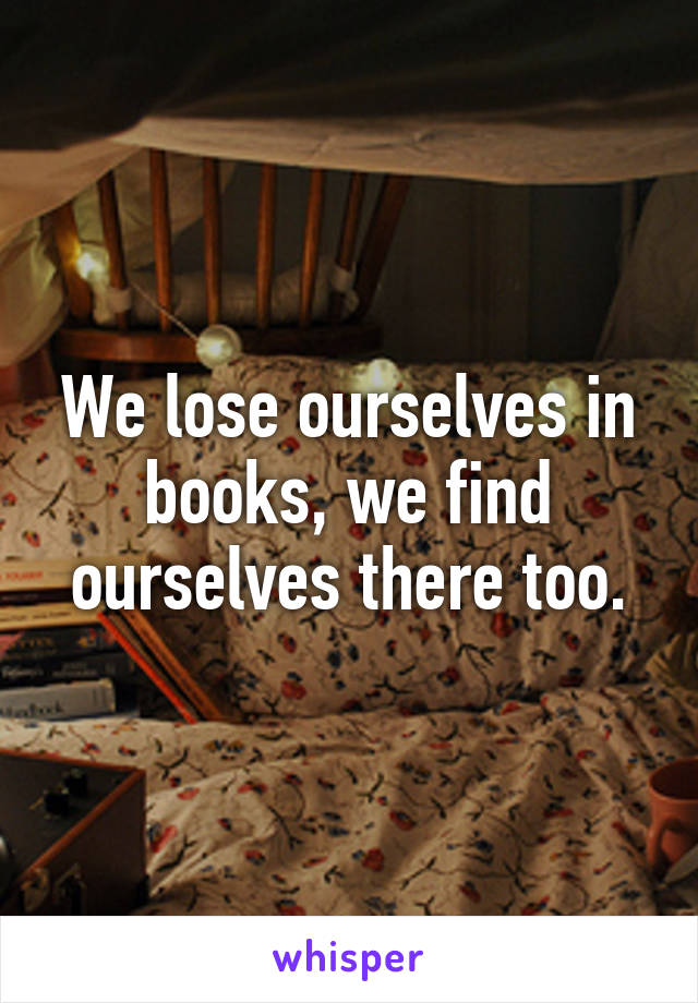 We lose ourselves in books, we find ourselves there too.