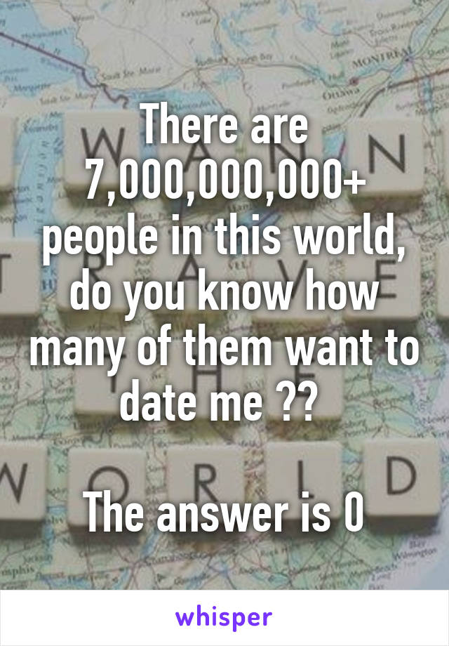There are 7,000,000,000+ people in this world, do you know how many of them want to date me ?? 

The answer is 0