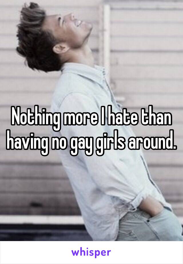 Nothing more I hate than having no gay girls around.