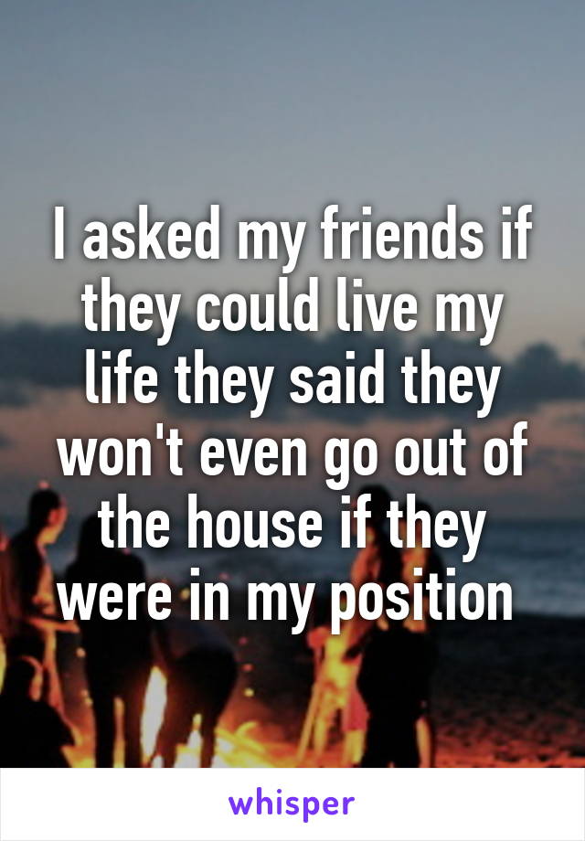 I asked my friends if they could live my life they said they won't even go out of the house if they were in my position 
