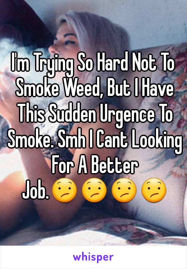 I'm Trying So Hard Not To Smoke Weed, But I Have This Sudden Urgence To Smoke. Smh I Cant Looking For A Better Job.😕😕😕😕