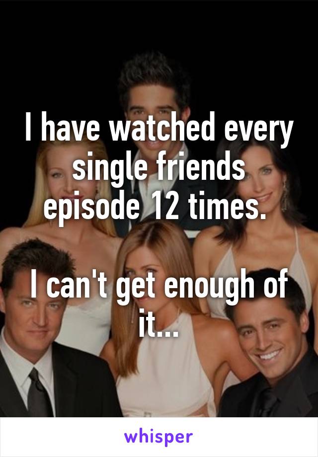 I have watched every single friends episode 12 times. 

I can't get enough of it...