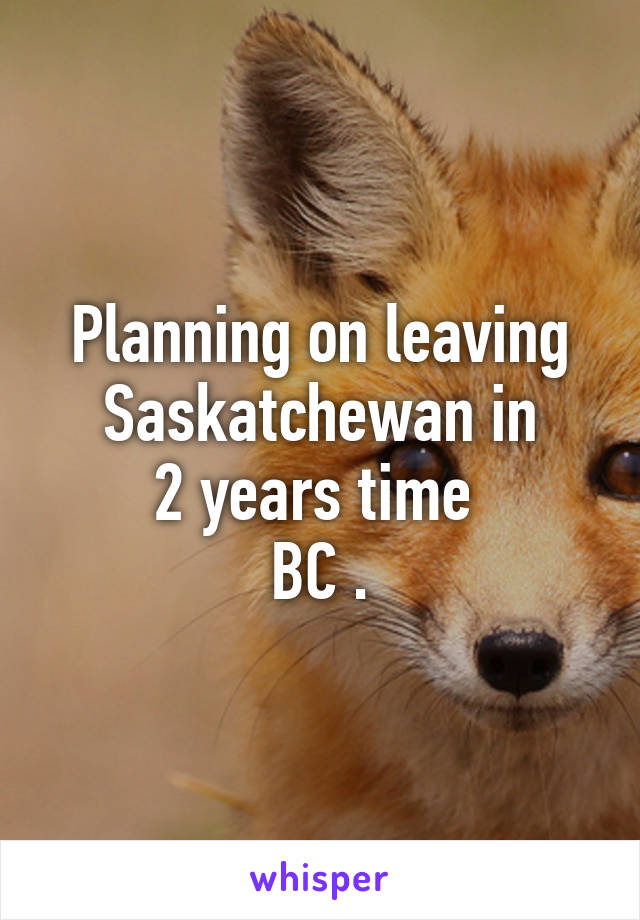 Planning on leaving Saskatchewan in
2 years time 
BC .