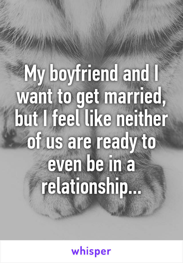 My boyfriend and I want to get married, but I feel like neither of us are ready to even be in a relationship...