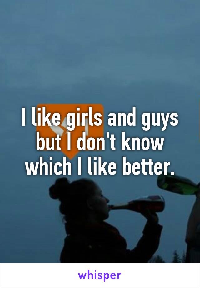 I like girls and guys but I don't know which I like better.