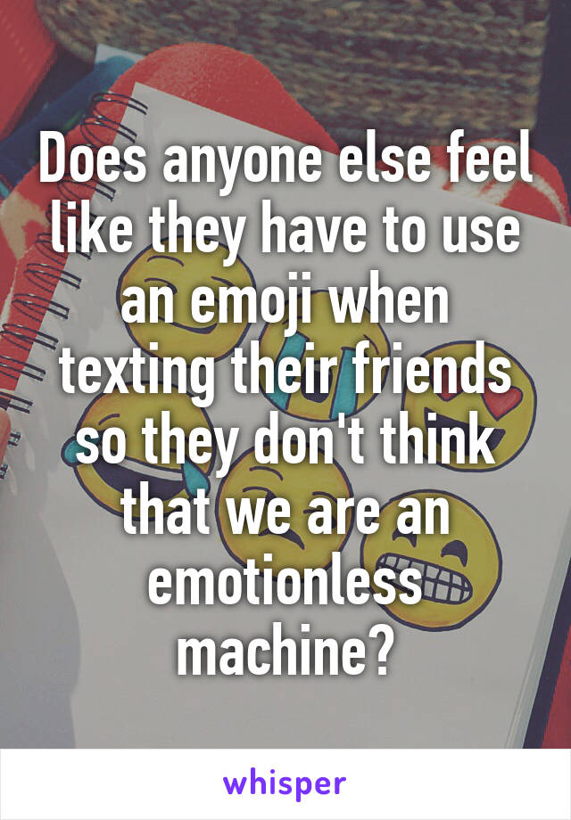 Does anyone else feel like they have to use an emoji when texting their friends so they don't think that we are an emotionless machine?