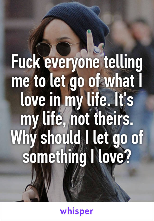 Fuck everyone telling me to let go of what I love in my life. It's my life, not theirs. Why should I let go of something I love?