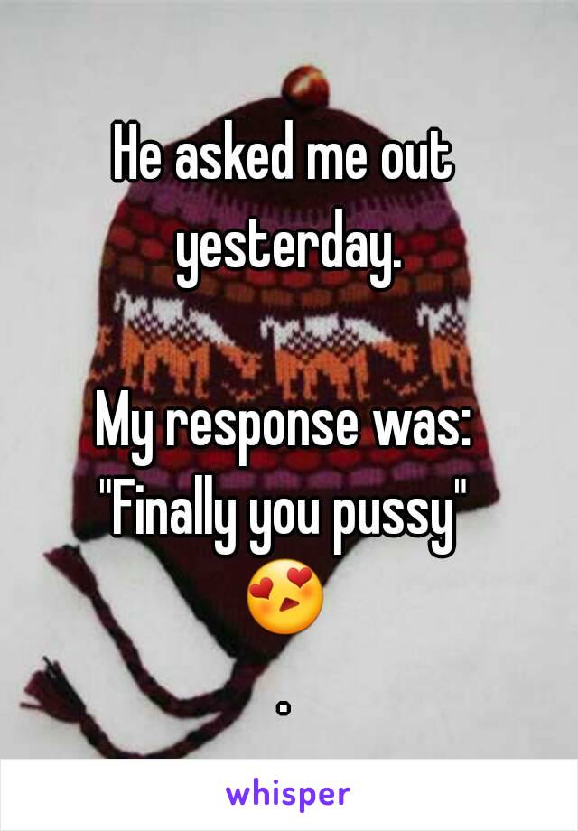 He asked me out yesterday.

My response was:
"Finally you pussy"
😍.